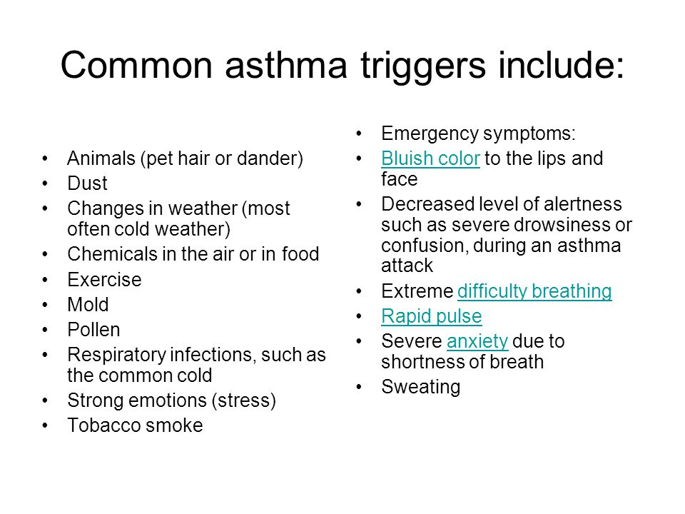Common asthma triggers include: Animals (pet hair or dander) Dust Changes in weather (most often cold weather) Chemicals in the air or in food Exercise Mold Pollen Respiratory infections, such as the common cold Strong emotions (stress) Tobacco smoke Emergency symptoms: Bluish color to the lips and faceBluish color Decreased level of alertness such as severe drowsiness or confusion, during an asthma attack Extreme difficulty breathingdifficulty breathing Rapid pulse Severe anxiety due to shortness of breathanxiety Sweating