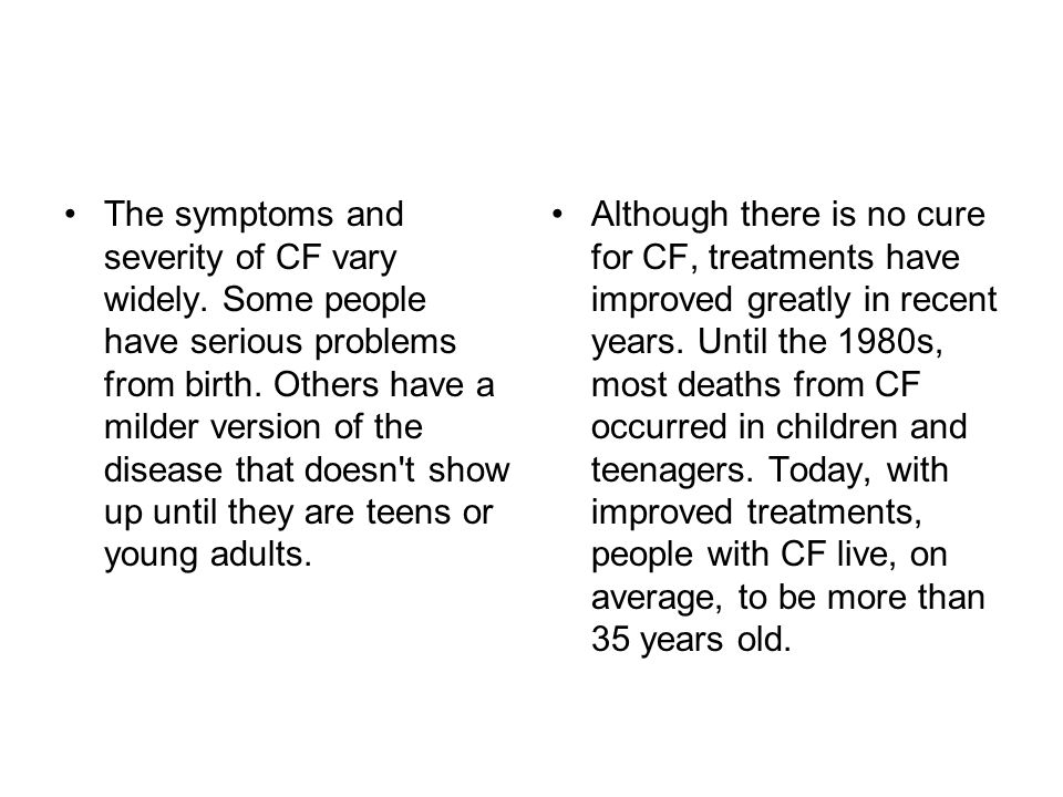 The symptoms and severity of CF vary widely. Some people have serious problems from birth.