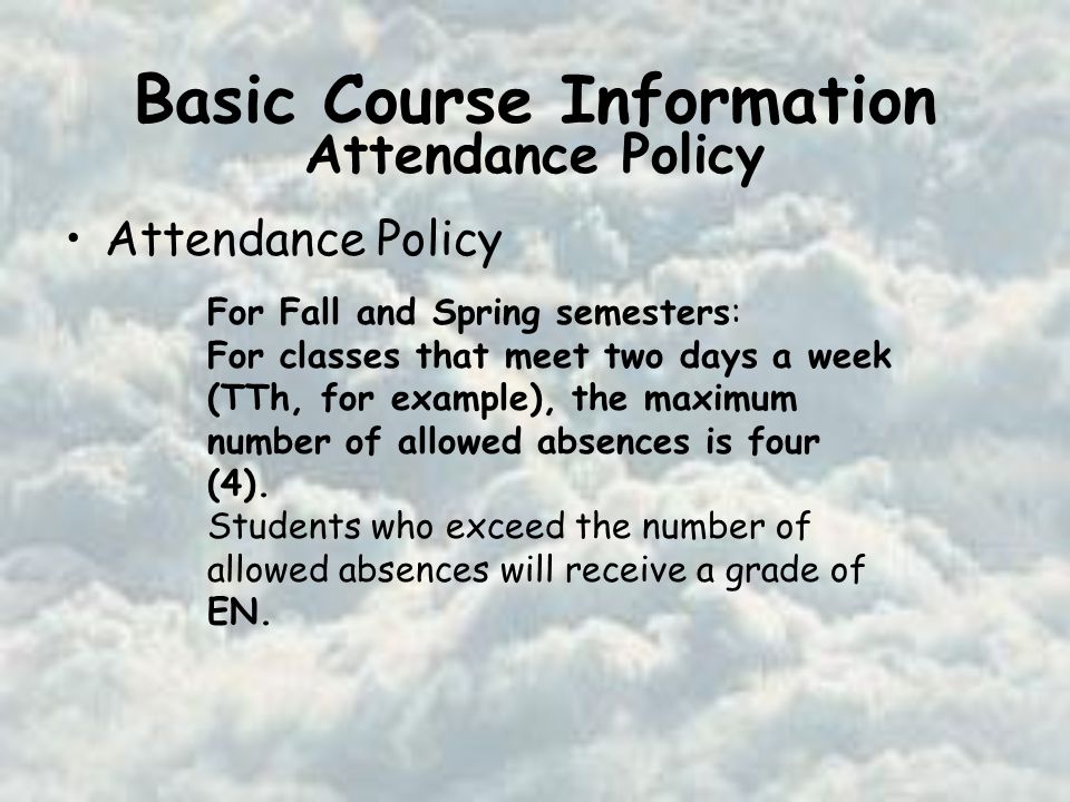 Basic Course Information Attendance Policy For Fall and Spring semesters: For classes that meet two days a week (TTh, for example), the maximum number of allowed absences is four (4).