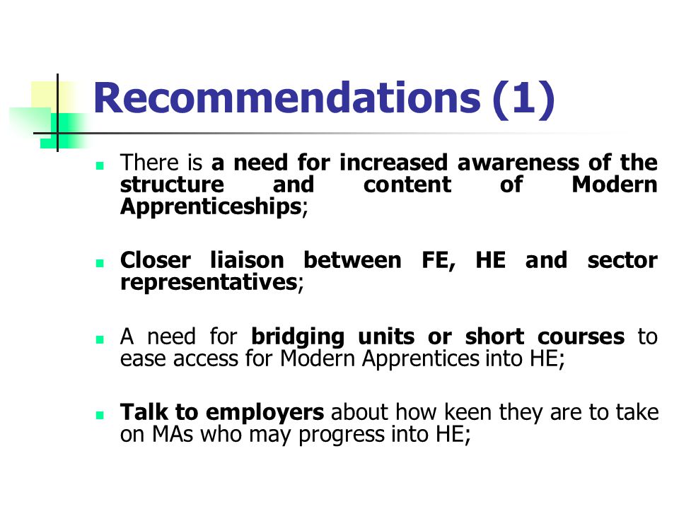 Recommendations (1) There is a need for increased awareness of the structure and content of Modern Apprenticeships; Closer liaison between FE, HE and sector representatives; A need for bridging units or short courses to ease access for Modern Apprentices into HE; Talk to employers about how keen they are to take on MAs who may progress into HE;