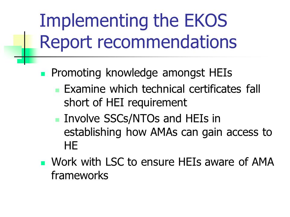 Implementing the EKOS Report recommendations Promoting knowledge amongst HEIs Examine which technical certificates fall short of HEI requirement Involve SSCs/NTOs and HEIs in establishing how AMAs can gain access to HE Work with LSC to ensure HEIs aware of AMA frameworks