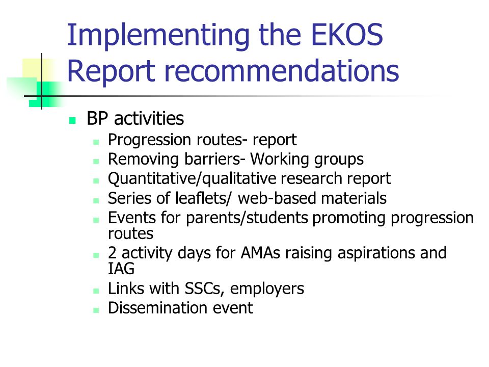 Implementing the EKOS Report recommendations BP activities Progression routes- report Removing barriers- Working groups Quantitative/qualitative research report Series of leaflets/ web-based materials Events for parents/students promoting progression routes 2 activity days for AMAs raising aspirations and IAG Links with SSCs, employers Dissemination event