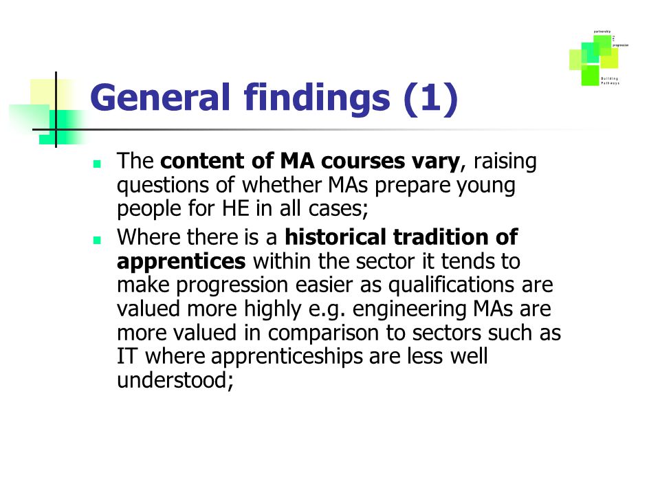General findings (1) The content of MA courses vary, raising questions of whether MAs prepare young people for HE in all cases; Where there is a historical tradition of apprentices within the sector it tends to make progression easier as qualifications are valued more highly e.g.