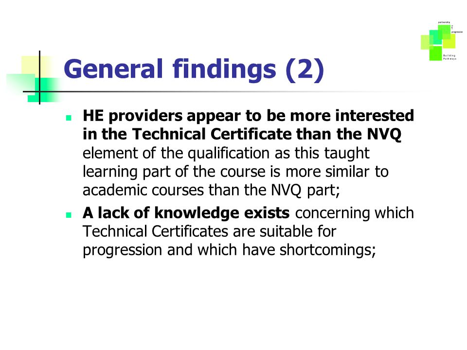 General findings (2) HE providers appear to be more interested in the Technical Certificate than the NVQ element of the qualification as this taught learning part of the course is more similar to academic courses than the NVQ part; A lack of knowledge exists concerning which Technical Certificates are suitable for progression and which have shortcomings;