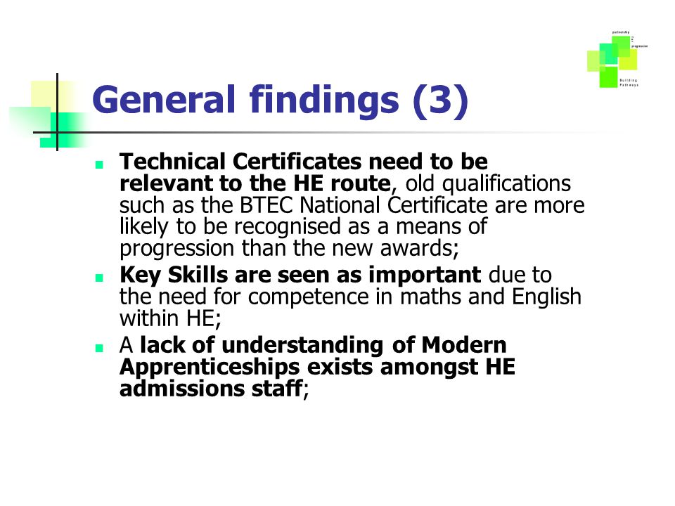General findings (3) Technical Certificates need to be relevant to the HE route, old qualifications such as the BTEC National Certificate are more likely to be recognised as a means of progression than the new awards; Key Skills are seen as important due to the need for competence in maths and English within HE; A lack of understanding of Modern Apprenticeships exists amongst HE admissions staff;