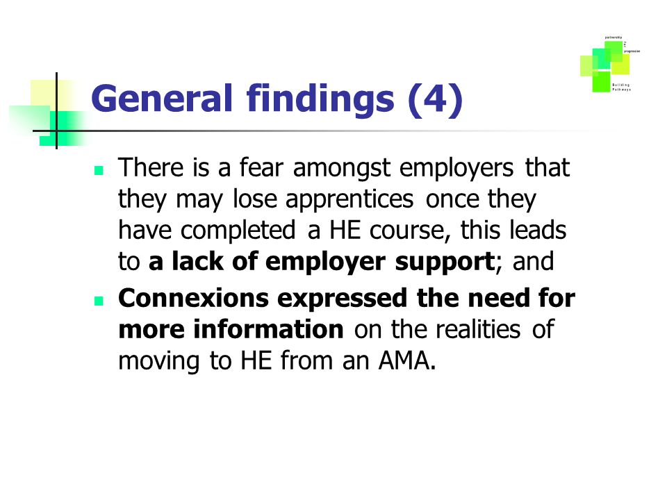 General findings (4) There is a fear amongst employers that they may lose apprentices once they have completed a HE course, this leads to a lack of employer support; and Connexions expressed the need for more information on the realities of moving to HE from an AMA.
