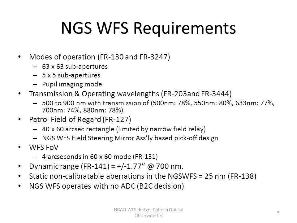 NGS WFS Requirements Modes of operation (FR-130 and FR-3247) – 63 x 63 sub-apertures – 5 x 5 sub-apertures – Pupil imaging mode Transmission & Operating wavelengths (FR-203and FR-3444) – 500 to 900 nm with transmission of (500nm: 78%, 550nm: 80%, 633nm: 77%, 700nm: 74%, 880nm: 78%).