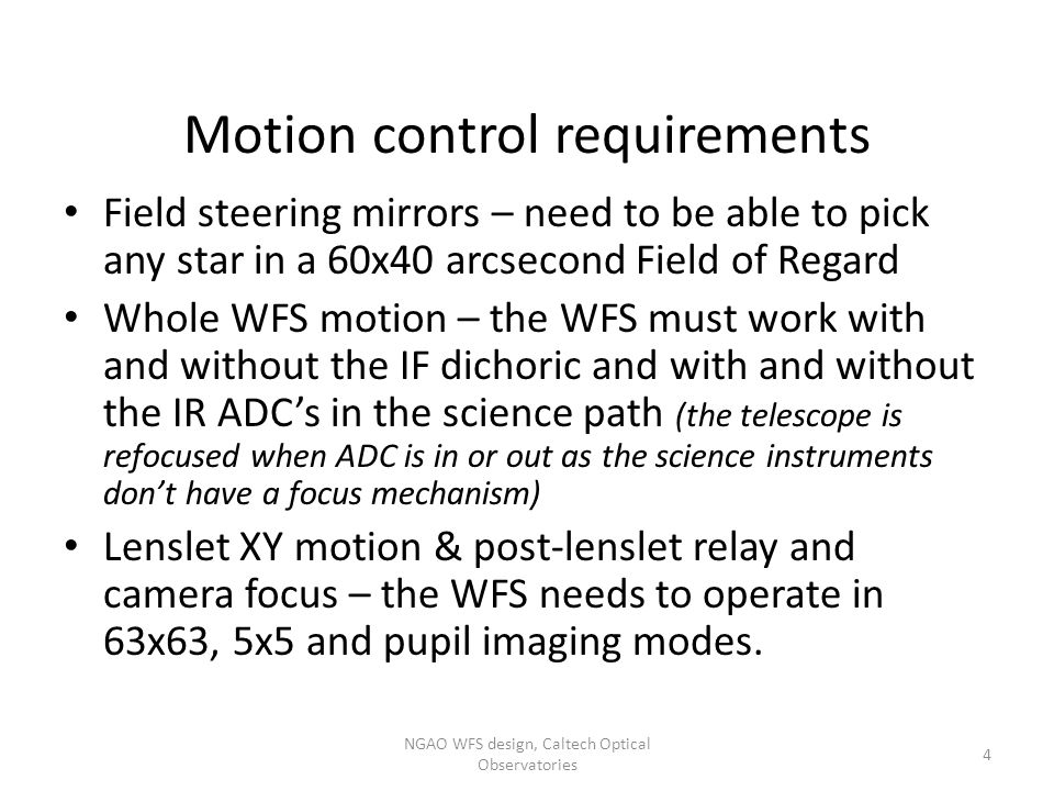 Motion control requirements Field steering mirrors – need to be able to pick any star in a 60x40 arcsecond Field of Regard Whole WFS motion – the WFS must work with and without the IF dichoric and with and without the IR ADC’s in the science path (the telescope is refocused when ADC is in or out as the science instruments don’t have a focus mechanism) Lenslet XY motion & post-lenslet relay and camera focus – the WFS needs to operate in 63x63, 5x5 and pupil imaging modes.