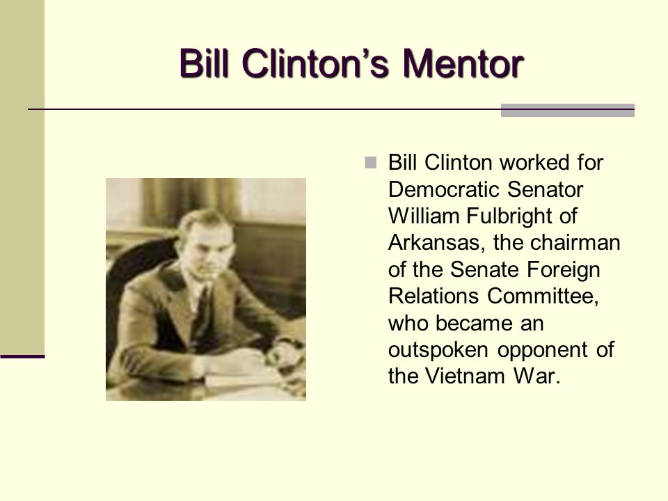 Bill Clinton’s Mentor Bill Clinton worked for Democratic Senator William Fulbright of Arkansas, the chairman of the Senate Foreign Relations Committee, who became an outspoken opponent of the Vietnam War.