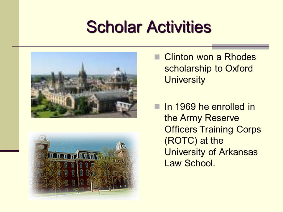Scholar Activities Clinton won a Rhodes scholarship to Oxford University In 1969 he enrolled in the Army Reserve Officers Training Corps (ROTC) at the University of Arkansas Law School.