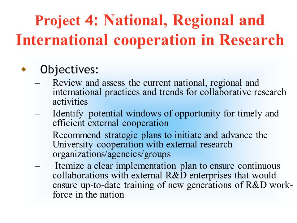 10 Project 4: National, Regional and International cooperation in Research  Aim: To develop, enhance and maintain efficient, timely and sustainable cooperation, collaboration, and partnership with national, regional and international research groups on issues of mutual interest that would ensure innovative solutions for engineering, technology and scientific problems