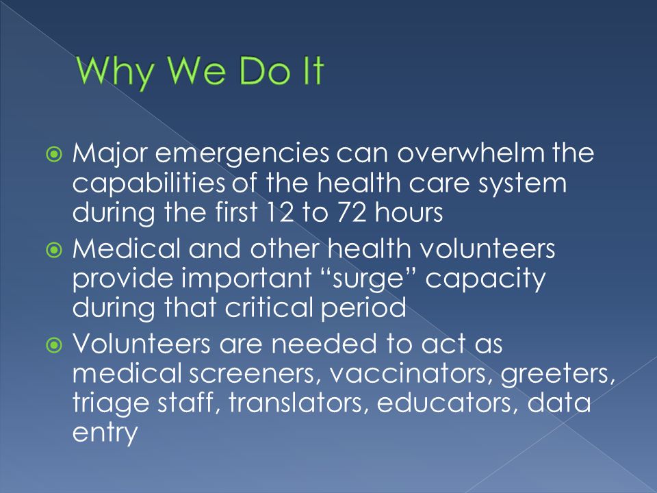  Major emergencies can overwhelm the capabilities of the health care system during the first 12 to 72 hours  Medical and other health volunteers provide important surge capacity during that critical period  Volunteers are needed to act as medical screeners, vaccinators, greeters, triage staff, translators, educators, data entry