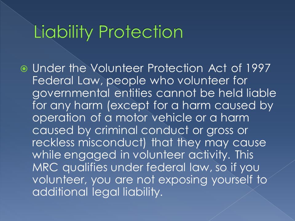  Under the Volunteer Protection Act of 1997 Federal Law, people who volunteer for governmental entities cannot be held liable for any harm (except for a harm caused by operation of a motor vehicle or a harm caused by criminal conduct or gross or reckless misconduct) that they may cause while engaged in volunteer activity.