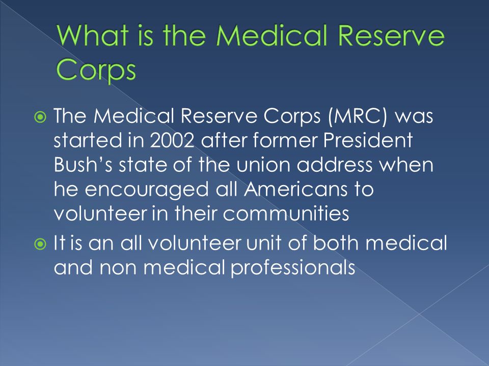 The Medical Reserve Corps (MRC) was started in 2002 after former President Bush’s state of the union address when he encouraged all Americans to volunteer in their communities  It is an all volunteer unit of both medical and non medical professionals
