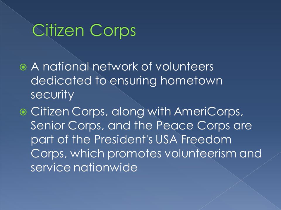  A national network of volunteers dedicated to ensuring hometown security  Citizen Corps, along with AmeriCorps, Senior Corps, and the Peace Corps are part of the President s USA Freedom Corps, which promotes volunteerism and service nationwide