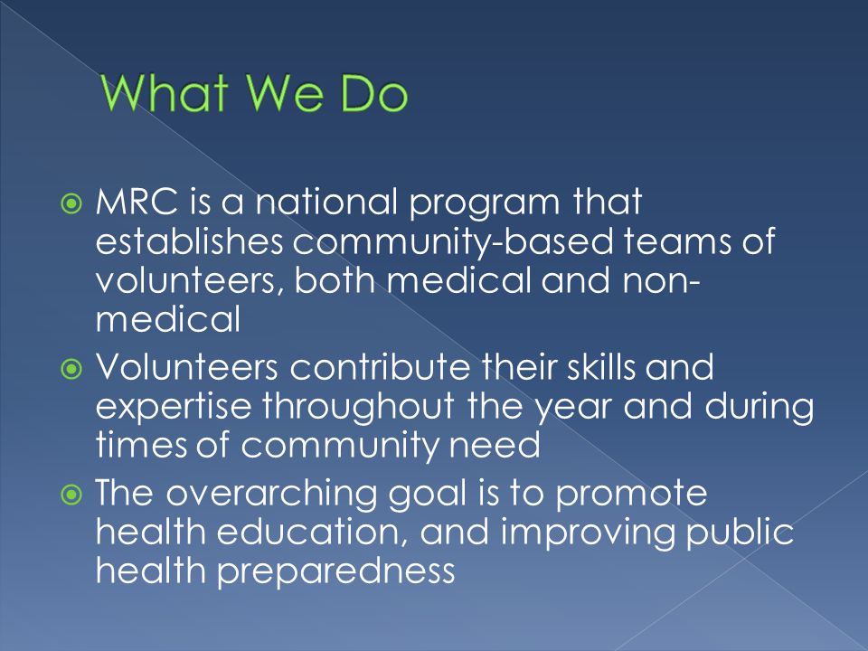  MRC is a national program that establishes community-based teams of volunteers, both medical and non- medical  Volunteers contribute their skills and expertise throughout the year and during times of community need  The overarching goal is to promote health education, and improving public health preparedness