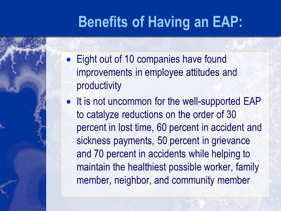 Benefits of Having an EAP:  Eight out of 10 companies have found improvements in employee attitudes and productivity  It is not uncommon for the well-supported EAP to catalyze reductions on the order of 30 percent in lost time, 60 percent in accident and sickness payments, 50 percent in grievance and 70 percent in accidents while helping to maintain the healthiest possible worker, family member, neighbor, and community member