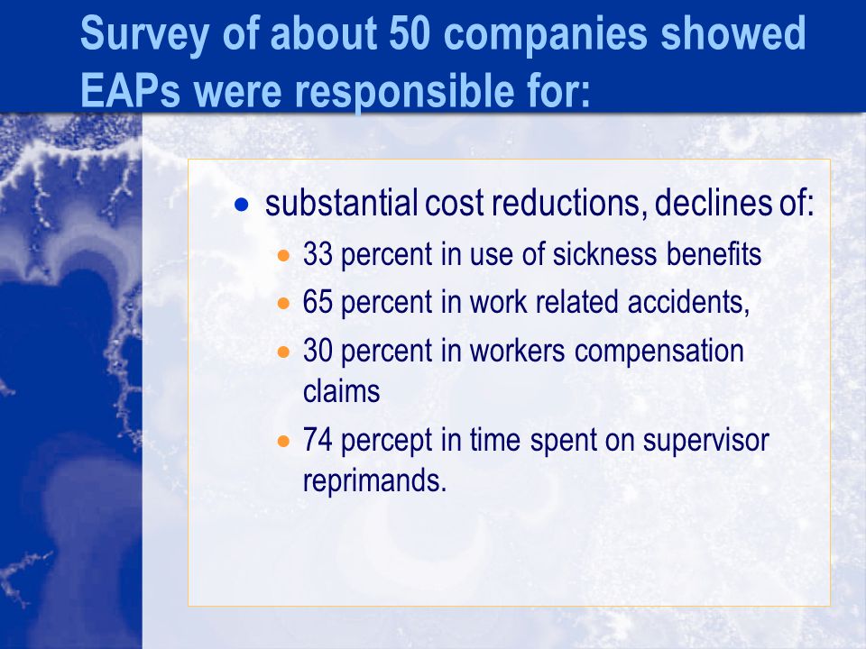 Survey of about 50 companies showed EAPs were responsible for:  substantial cost reductions, declines of:  33 percent in use of sickness benefits  65 percent in work related accidents,  30 percent in workers compensation claims  74 percept in time spent on supervisor reprimands.