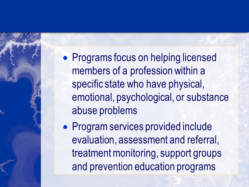  Programs focus on helping licensed members of a profession within a specific state who have physical, emotional, psychological, or substance abuse problems  Program services provided include evaluation, assessment and referral, treatment monitoring, support groups and prevention education programs