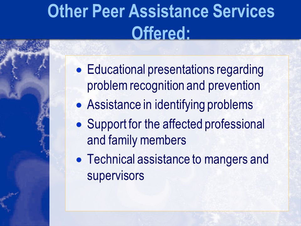 Other Peer Assistance Services Offered:  Educational presentations regarding problem recognition and prevention  Assistance in identifying problems  Support for the affected professional and family members  Technical assistance to mangers and supervisors