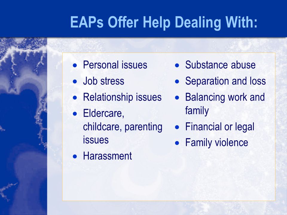 EAPs Offer Help Dealing With:  Personal issues  Job stress  Relationship issues  Eldercare, childcare, parenting issues  Harassment  Substance abuse  Separation and loss  Balancing work and family  Financial or legal  Family violence