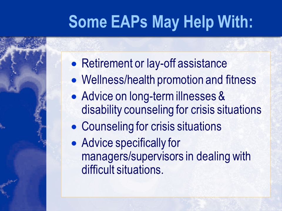 Some EAPs May Help With:  Retirement or lay-off assistance  Wellness/health promotion and fitness  Advice on long-term illnesses & disability counseling for crisis situations  Counseling for crisis situations  Advice specifically for managers/supervisors in dealing with difficult situations.