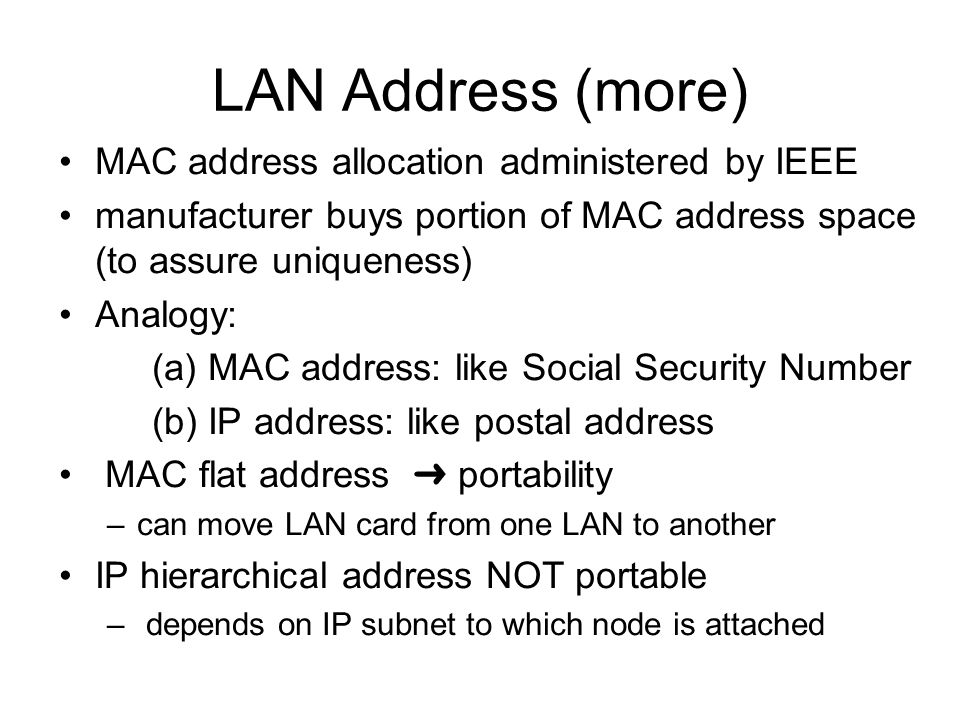 LAN Address (more) MAC address allocation administered by IEEE manufacturer buys portion of MAC address space (to assure uniqueness) Analogy: (a) MAC address: like Social Security Number (b) IP address: like postal address MAC flat address ➜ portability –can move LAN card from one LAN to another IP hierarchical address NOT portable – depends on IP subnet to which node is attached