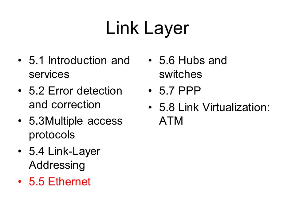 Link Layer 5.1 Introduction and services 5.2 Error detection and correction 5.3Multiple access protocols 5.4 Link-Layer Addressing 5.5 Ethernet 5.6 Hubs and switches 5.7 PPP 5.8 Link Virtualization: ATM