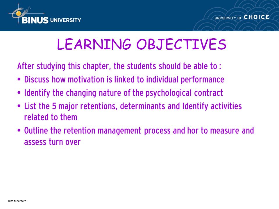 Bina Nusantara LEARNING OBJECTIVES After studying this chapter, the students should be able to : Discuss how motivation is linked to individual performance Identify the changing nature of the psychological contract List the 5 major retentions, determinants and Identify activities related to them Outline the retention management process and hor to measure and assess turn over