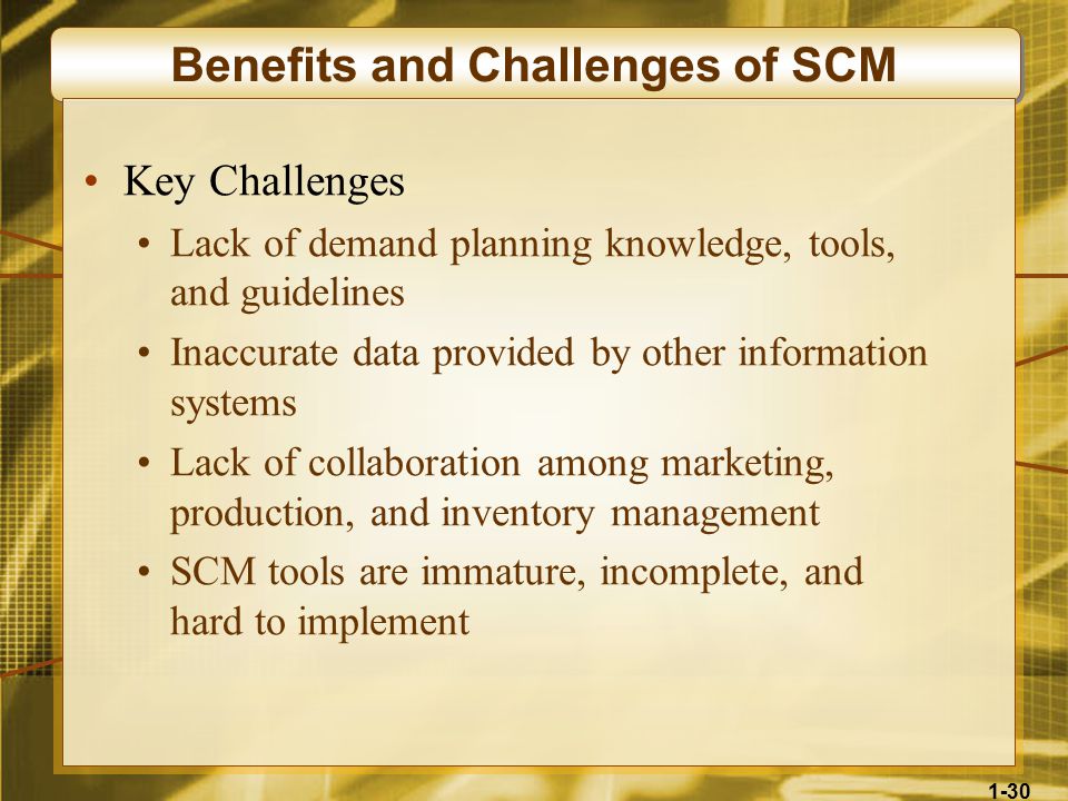 1-30 Benefits and Challenges of SCM Key Challenges Lack of demand planning knowledge, tools, and guidelines Inaccurate data provided by other information systems Lack of collaboration among marketing, production, and inventory management SCM tools are immature, incomplete, and hard to implement