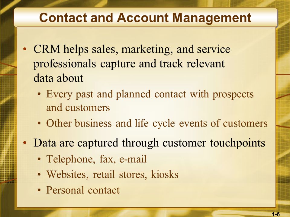 1-6 Contact and Account Management CRM helps sales, marketing, and service professionals capture and track relevant data about Every past and planned contact with prospects and customers Other business and life cycle events of customers Data are captured through customer touchpoints Telephone, fax,  Websites, retail stores, kiosks Personal contact