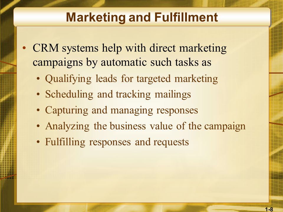 1-8 Marketing and Fulfillment CRM systems help with direct marketing campaigns by automatic such tasks as Qualifying leads for targeted marketing Scheduling and tracking mailings Capturing and managing responses Analyzing the business value of the campaign Fulfilling responses and requests