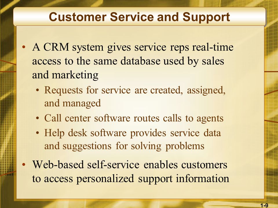 1-9 Customer Service and Support A CRM system gives service reps real-time access to the same database used by sales and marketing Requests for service are created, assigned, and managed Call center software routes calls to agents Help desk software provides service data and suggestions for solving problems Web-based self-service enables customers to access personalized support information
