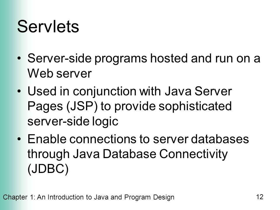 Chapter 1: An Introduction to Java and Program Design 12 Servlets Server-side programs hosted and run on a Web server Used in conjunction with Java Server Pages (JSP) to provide sophisticated server-side logic Enable connections to server databases through Java Database Connectivity (JDBC)