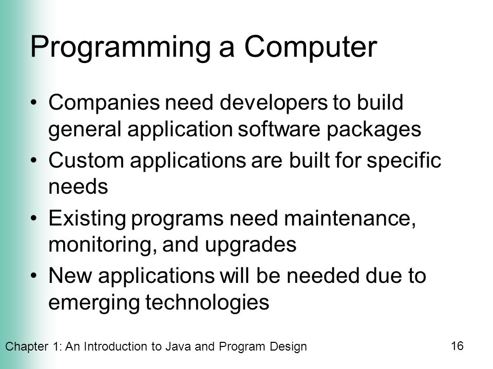 Chapter 1: An Introduction to Java and Program Design 16 Programming a Computer Companies need developers to build general application software packages Custom applications are built for specific needs Existing programs need maintenance, monitoring, and upgrades New applications will be needed due to emerging technologies