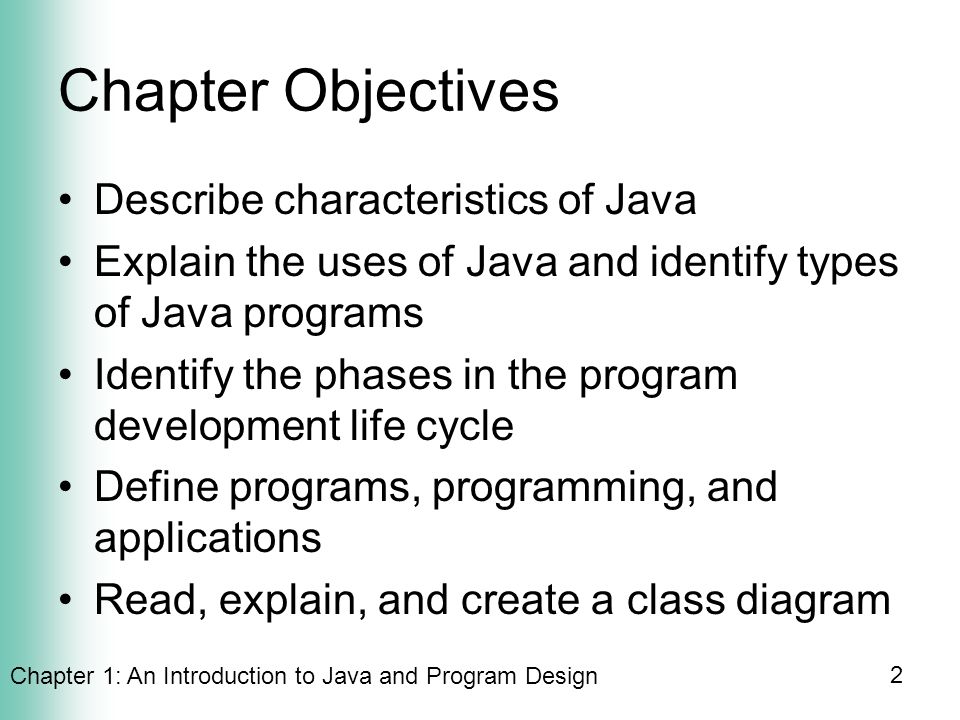 Chapter 1: An Introduction to Java and Program Design 2 Chapter Objectives Describe characteristics of Java Explain the uses of Java and identify types of Java programs Identify the phases in the program development life cycle Define programs, programming, and applications Read, explain, and create a class diagram