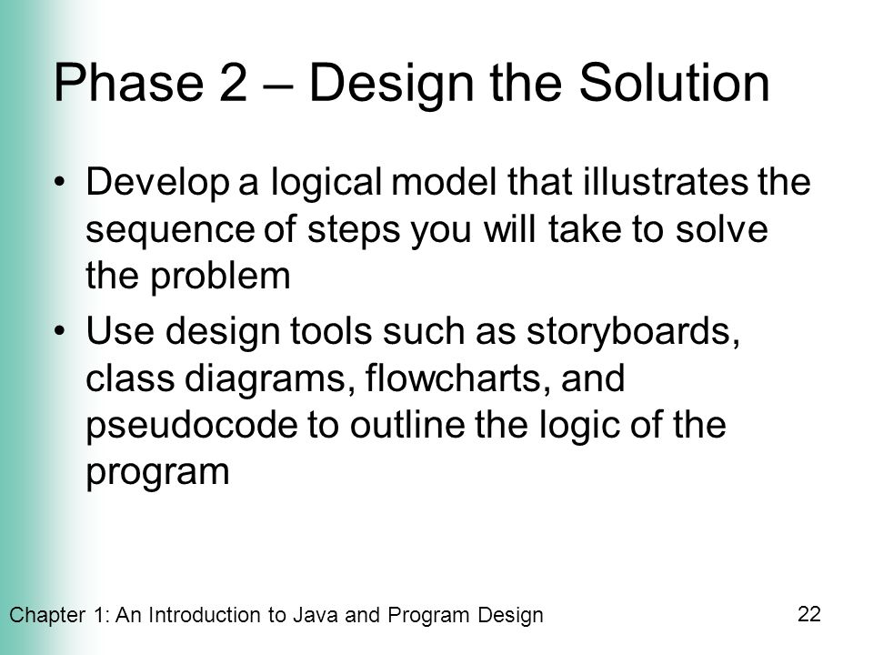 Chapter 1: An Introduction to Java and Program Design 22 Phase 2 – Design the Solution Develop a logical model that illustrates the sequence of steps you will take to solve the problem Use design tools such as storyboards, class diagrams, flowcharts, and pseudocode to outline the logic of the program