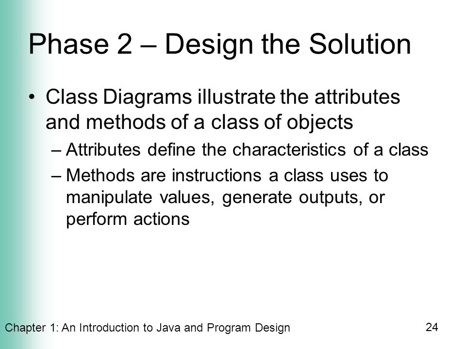 Chapter 1: An Introduction to Java and Program Design 24 Phase 2 – Design the Solution Class Diagrams illustrate the attributes and methods of a class of objects –Attributes define the characteristics of a class –Methods are instructions a class uses to manipulate values, generate outputs, or perform actions