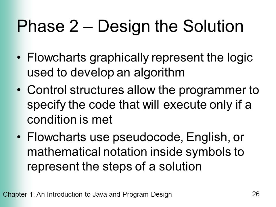 Chapter 1: An Introduction to Java and Program Design 26 Phase 2 – Design the Solution Flowcharts graphically represent the logic used to develop an algorithm Control structures allow the programmer to specify the code that will execute only if a condition is met Flowcharts use pseudocode, English, or mathematical notation inside symbols to represent the steps of a solution