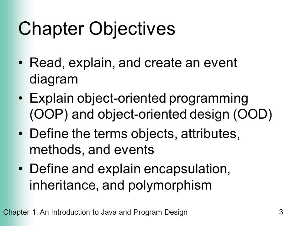 Chapter 1: An Introduction to Java and Program Design 3 Chapter Objectives Read, explain, and create an event diagram Explain object-oriented programming (OOP) and object-oriented design (OOD) Define the terms objects, attributes, methods, and events Define and explain encapsulation, inheritance, and polymorphism