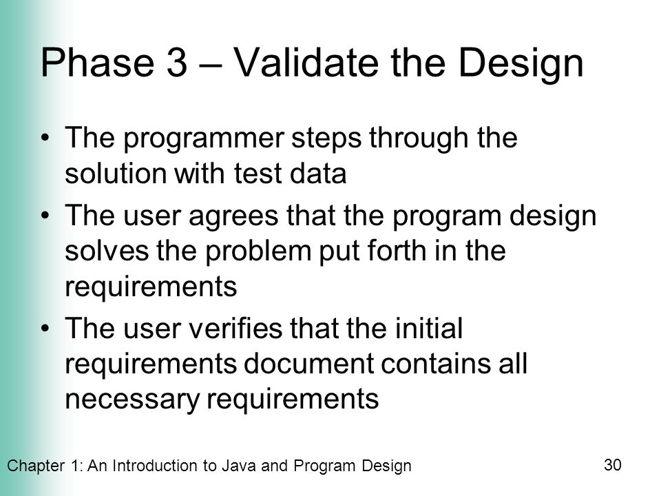 Chapter 1: An Introduction to Java and Program Design 30 Phase 3 – Validate the Design The programmer steps through the solution with test data The user agrees that the program design solves the problem put forth in the requirements The user verifies that the initial requirements document contains all necessary requirements