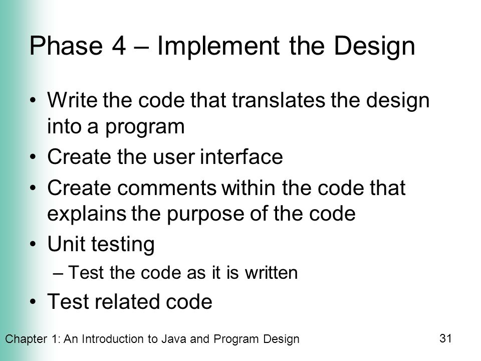 Chapter 1: An Introduction to Java and Program Design 31 Phase 4 – Implement the Design Write the code that translates the design into a program Create the user interface Create comments within the code that explains the purpose of the code Unit testing –Test the code as it is written Test related code