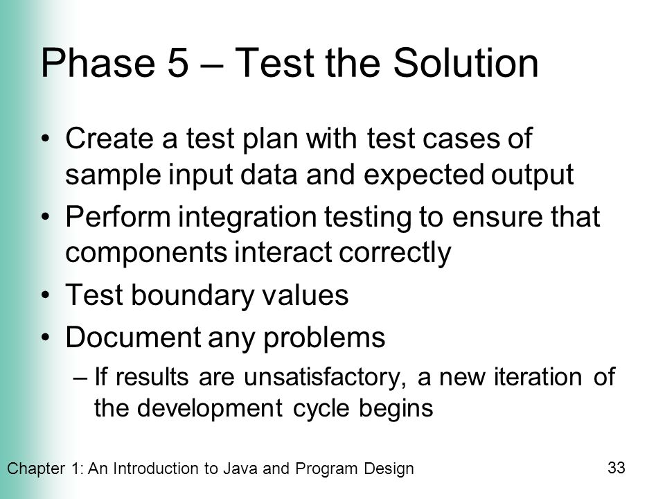 Chapter 1: An Introduction to Java and Program Design 33 Phase 5 – Test the Solution Create a test plan with test cases of sample input data and expected output Perform integration testing to ensure that components interact correctly Test boundary values Document any problems –If results are unsatisfactory, a new iteration of the development cycle begins