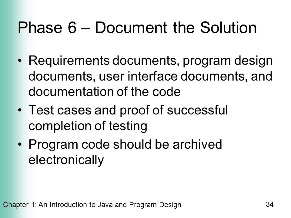 Chapter 1: An Introduction to Java and Program Design 34 Phase 6 – Document the Solution Requirements documents, program design documents, user interface documents, and documentation of the code Test cases and proof of successful completion of testing Program code should be archived electronically