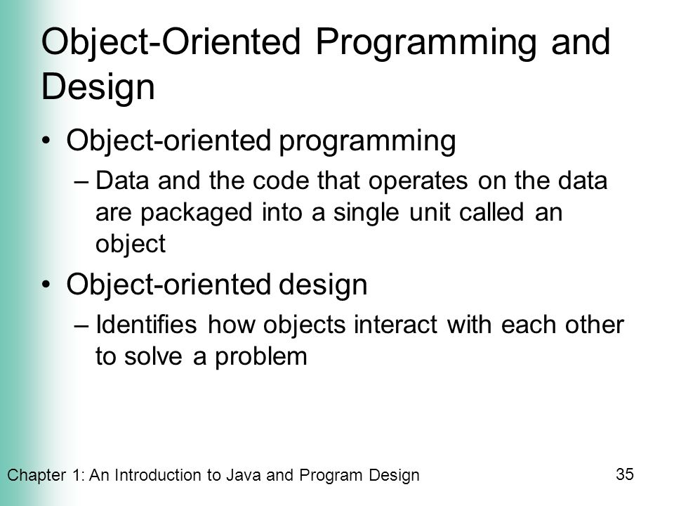 Chapter 1: An Introduction to Java and Program Design 35 Object-Oriented Programming and Design Object-oriented programming –Data and the code that operates on the data are packaged into a single unit called an object Object-oriented design –Identifies how objects interact with each other to solve a problem