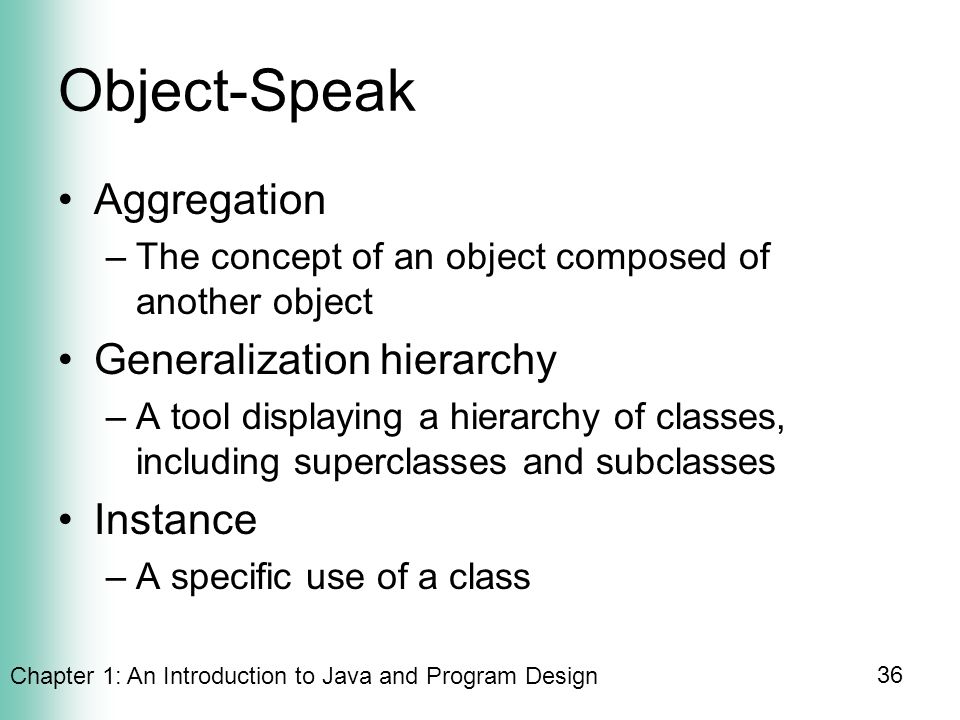 Chapter 1: An Introduction to Java and Program Design 36 Object-Speak Aggregation –The concept of an object composed of another object Generalization hierarchy –A tool displaying a hierarchy of classes, including superclasses and subclasses Instance –A specific use of a class