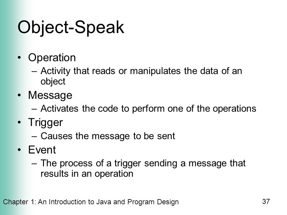 Chapter 1: An Introduction to Java and Program Design 37 Object-Speak Operation –Activity that reads or manipulates the data of an object Message –Activates the code to perform one of the operations Trigger –Causes the message to be sent Event –The process of a trigger sending a message that results in an operation