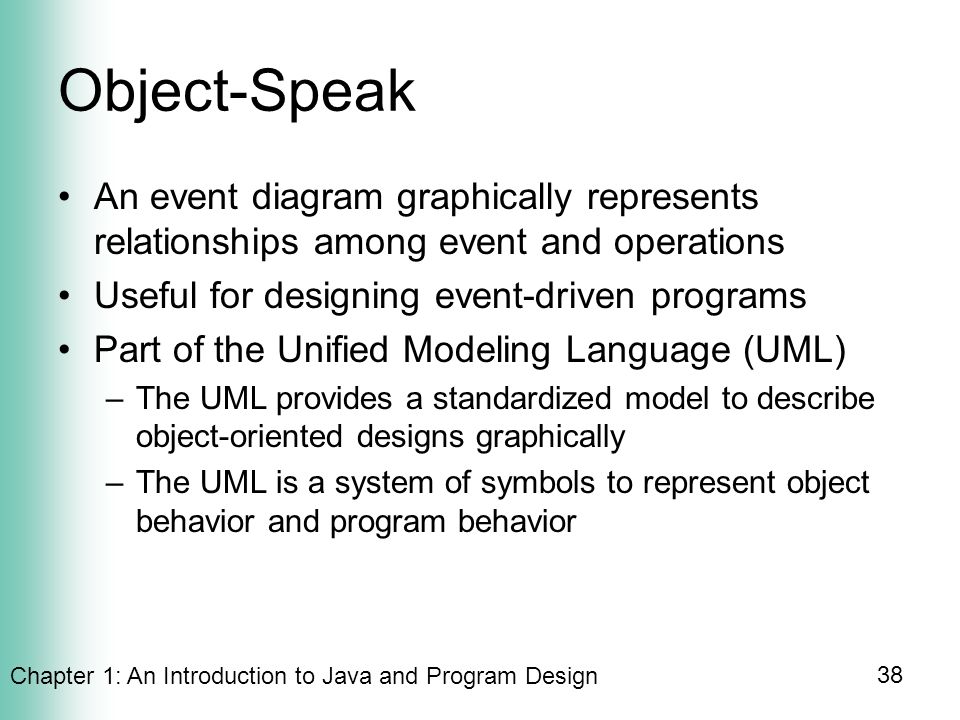 Chapter 1: An Introduction to Java and Program Design 38 Object-Speak An event diagram graphically represents relationships among event and operations Useful for designing event-driven programs Part of the Unified Modeling Language (UML) –The UML provides a standardized model to describe object-oriented designs graphically –The UML is a system of symbols to represent object behavior and program behavior