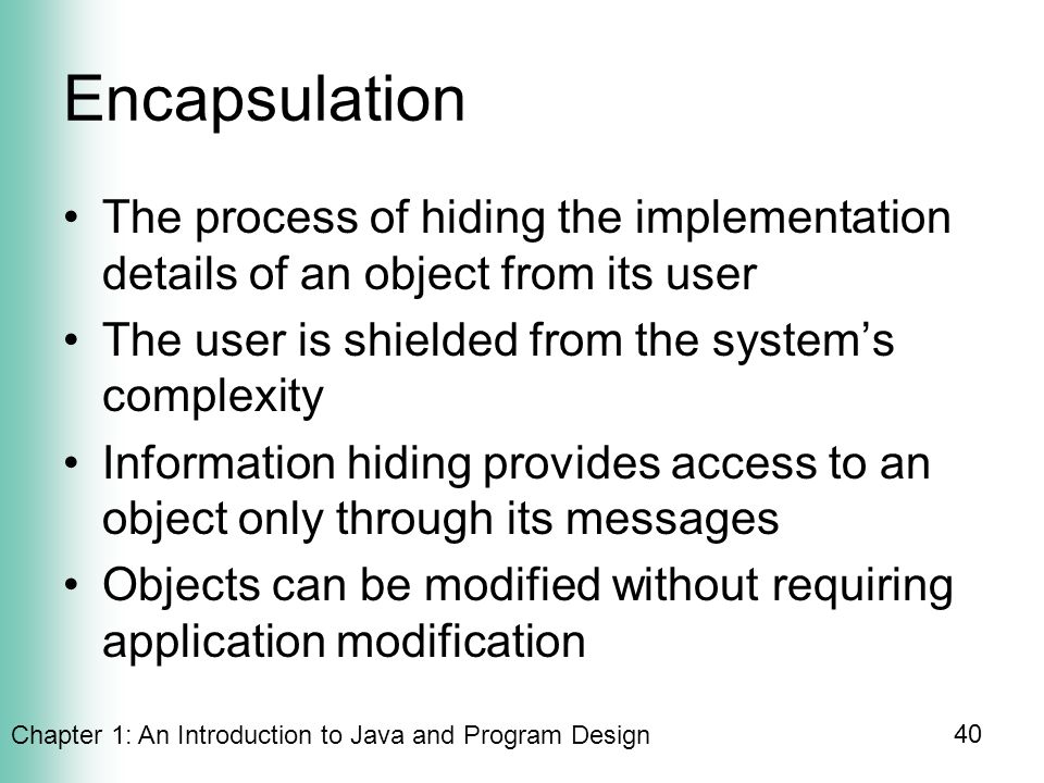 Chapter 1: An Introduction to Java and Program Design 40 Encapsulation The process of hiding the implementation details of an object from its user The user is shielded from the system’s complexity Information hiding provides access to an object only through its messages Objects can be modified without requiring application modification