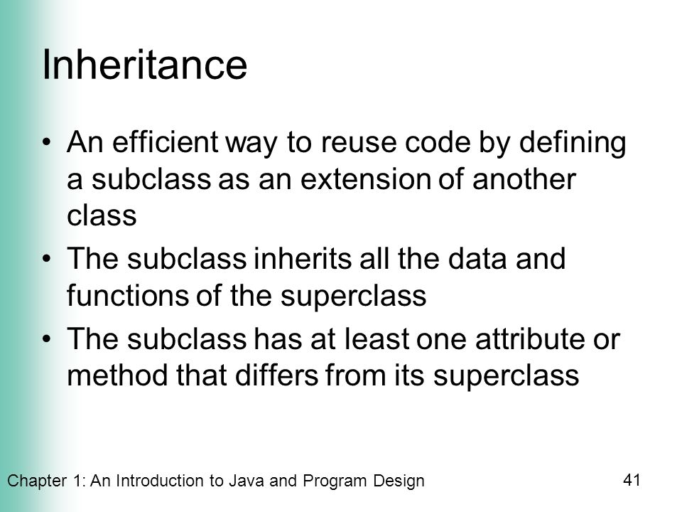 Chapter 1: An Introduction to Java and Program Design 41 Inheritance An efficient way to reuse code by defining a subclass as an extension of another class The subclass inherits all the data and functions of the superclass The subclass has at least one attribute or method that differs from its superclass